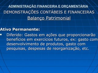 ADMINISTRAÇÃO FINANCEIRA E ORÇAMENTÁRIA
 DEMONSTRAÇÕES CONTÁBEIS E FINANCEIRAS
             Balanço Patrimonial

Ativo Permanente:
  Diferido: Gastos em ações que proporcionarão
   benefícios em exercícios futuros, ex: gasto com
   desenvolvimento de produtos, gasto com
   pesquisas, despesas de reorganização, etc.
 