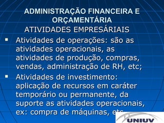 ADMINISTRAÇÃO FINANCEIRA E
              ORÇAMENTÁRIA
       ATIVIDADES EMPRESÁRIAIS
   Atividades de operações: são as
    atividades operacionais, as
    atividades de produção, compras,
    vendas, administração de RH, etc;
   Atividades de investimento:
    aplicação de recursos em caráter
    temporário ou permanente, da
    suporte as atividades operacionais,
    ex: compra de máquinas, etc.
 
