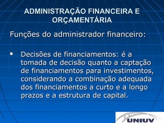 ADMINISTRAÇÃO FINANCEIRA E
          ORÇAMENTÁRIA
Funções do administrador financeiro:

   Decisões de financiamentos: é a
    tomada de decisão quanto a captação
    de financiamentos para investimentos,
    considerando a combinação adequada
    dos financiamentos a curto e a longo
    prazos e a estrutura de capital.
 