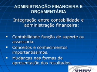ADMINISTRAÇÃO FINANCEIRA E
          ORÇAMENTÁRIA
    Integração entre contabilidade e
         administração financeira:

   Contabilidade função de suporte ou
    assessoria.
   Conceitos e conhecimentos
    importantíssimos.
   Mudanças nas formas de
    apresentação dos resultados.
 