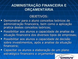 ADMINISTRAÇÃO FINANCEIRA E
               ORÇAMENTÁRIA
                     OBJETIVOS:
   Demonstrar para o aluno conceitos teóricos de
    administração financeira, bem como a aplicação
    pratica destes conceitos teóricos;
   Possibilitar aos alunos a capacidade de analise da
    situação financeira dos diversos tipos de empresas;
   Possibilitar aos alunos a capacidade de decisão
    sobre investimentos, após a analise da situação
    financeira;
   Capacitar os alunos a elaboração de um plano
    estratégico financeiro e orçamentário.
 
