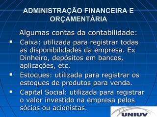 ADMINISTRAÇÃO FINANCEIRA E
           ORÇAMENTÁRIA
    Algumas contas da contabilidade:
   Caixa: utilizada para registrar todas
    as disponibilidades da empresa. Ex
    Dinheiro, depósitos em bancos,
    aplicações, etc.
   Estoques: utilizada para registrar os
    estoques de produtos para venda.
   Capital Social: utilizada para registrar
    o valor investido na empresa pelos
    sócios ou acionistas.
 