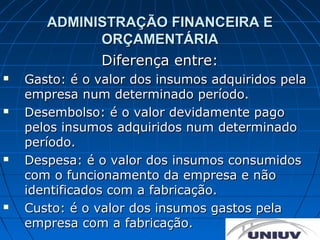 ADMINISTRAÇÃO FINANCEIRA E
             ORÇAMENTÁRIA
             Diferença entre:
   Gasto: é o valor dos insumos adquiridos pela
    empresa num determinado período.
   Desembolso: é o valor devidamente pago
    pelos insumos adquiridos num determinado
    período.
   Despesa: é o valor dos insumos consumidos
    com o funcionamento da empresa e não
    identificados com a fabricação.
   Custo: é o valor dos insumos gastos pela
    empresa com a fabricação.
 