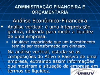 ADMINISTRAÇÃO FINANCEIRA E
              ORÇAMENTÁRIA
       Análise Econômico-Financeira
   Análise vertical: é uma interpretação
    gráfica, utilizada para medir a liquidez
    de uma empresa.
    • Liquidez: capacidade que um investimento
      tem de ser transformado em dinheiro.
    Na análise vertical, estuda-se as
    composições do Ativo e Passivo de uma
    empresa, extraindo assim informações
    que mostram a situação da empresa em
    termos de liquidez.
 