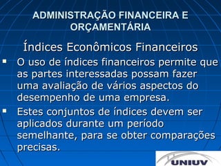 ADMINISTRAÇÃO FINANCEIRA E
             ORÇAMENTÁRIA

     Índices Econômicos Financeiros
   O uso de índices financeiros permite que
    as partes interessadas possam fazer
    uma avaliação de vários aspectos do
    desempenho de uma empresa.
   Estes conjuntos de índices devem ser
    aplicados durante um período
    semelhante, para se obter comparações
    precisas.
 