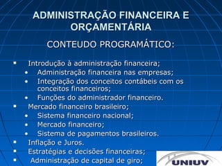ADMINISTRAÇÃO FINANCEIRA E
            ORÇAMENTÁRIA
          CONTEUDO PROGRAMÁTICO:
    Introdução à administração financeira;
    • Administração financeira nas empresas;
    • Integração dos conceitos contábeis com os
        conceitos financeiros;
    • Funções do administrador financeiro.
    Mercado financeiro brasileiro;
    • Sistema financeiro nacional;
    • Mercado financeiro;
    • Sistema de pagamentos brasileiros.
    Inflação e Juros.
    Estratégias e decisões financeiras;
     Administração de capital de giro;
 