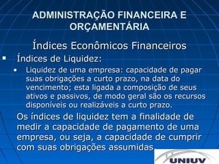 ADMINISTRAÇÃO FINANCEIRA E
               ORÇAMENTÁRIA
         Índices Econômicos Financeiros
   Índices de Liquidez:
    •   Liquidez de uma empresa: capacidade de pagar
        suas obrigações a curto prazo, na data do
        vencimento; esta ligada a composição de seus
        ativos e passivos, de modo geral são os recursos
        disponíveis ou realizáveis a curto prazo.
    Os índices de liquidez tem a finalidade de
    medir a capacidade de pagamento de uma
    empresa, ou seja, a capacidade de cumprir
    com suas obrigações assumidas.
 