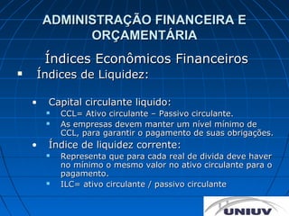 ADMINISTRAÇÃO FINANCEIRA E
              ORÇAMENTÁRIA
        Índices Econômicos Financeiros
   Índices de Liquidez:

    •   Capital circulante liquido:
           CCL= Ativo circulante – Passivo circulante.
           As empresas devem manter um nível mínimo de
            CCL, para garantir o pagamento de suas obrigações.
    •   Índice de liquidez corrente:
           Representa que para cada real de divida deve haver
            no mínimo o mesmo valor no ativo circulante para o
            pagamento.
           ILC= ativo circulante / passivo circulante
 