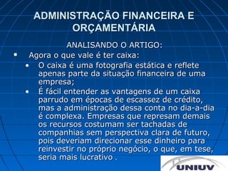 ADMINISTRAÇÃO FINANCEIRA E
            ORÇAMENTÁRIA
               ANALISANDO O ARTIGO:
    Agora o que vale é ter caixa:
    • O caixa é uma fotografia estática e reflete
       apenas parte da situação financeira de uma
       empresa;
    • É fácil entender as vantagens de um caixa
       parrudo em épocas de escassez de crédito,
       mas a administração dessa conta no dia-a-dia
       é complexa. Empresas que represam demais
       os recursos costumam ser tachadas de
       companhias sem perspectiva clara de futuro,
       pois deveriam direcionar esse dinheiro para
       reinvestir no próprio negócio, o que, em tese,
       seria mais lucrativo .
 
