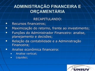 ADMINISTRAÇÃO FINANCEIRA E
               ORÇAMENTÁRIA
                     RECAPITULANDO:
       Recursos financeiros;
       Maximização do retorno, frente ao investimento;
       Funções do Administrador Financeiro: analise,
        planejamento e decisões;
       Relação da contabilidade e a Administração
        Financeira;
       Analise econômica financeira:
    •     Analise vertical;
    •     Liquidez;
 