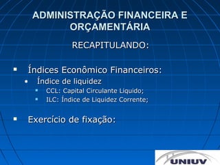 ADMINISTRAÇÃO FINANCEIRA E
              ORÇAMENTÁRIA
                    RECAPITULANDO:

   Índices Econômico Financeiros:
    •   Índice de liquidez
           CCL: Capital Circulante Liquido;
           ILC: Índice de Liquidez Corrente;


   Exercício de fixação:
 