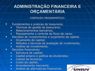 ADMINISTRAÇÃO FINANCEIRA E
            ORÇAMENTÁRIA
                  CONTEUDO PROGRAMÁTICO:

     Fundamentos e praticas de tesouraria;
    •   Técnicas de gestão de tesouraria;
    •   Relacionamentos bancários;
    •   Planejamento e controle de fluxo de caixa;
     Decisões de investimentos e orçamento de capital;
    •   Orçamento de capital;
    •   Métodos e técnicas de avaliação de invetimento;
    •   Análise de investimento.
     Decisões financeiras;
    •   Estrutura de capital;
    •   Capital próprio e política de dividendos;
    •   Capital de terceiros;
    •   Custo do capital;
    •   Arrendamento mercantil;
    •   Análise de alternativas financeiras.
 