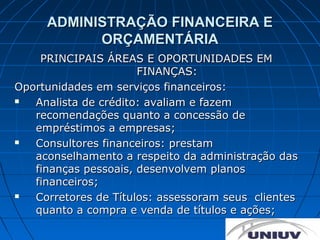 ADMINISTRAÇÃO FINANCEIRA E
           ORÇAMENTÁRIA
    PRINCIPAIS ÁREAS E OPORTUNIDADES EM
                      FINANÇAS:
Oportunidades em serviços financeiros:
  Analista de crédito: avaliam e fazem
   recomendações quanto a concessão de
   empréstimos a empresas;
  Consultores financeiros: prestam
   aconselhamento a respeito da administração das
   finanças pessoais, desenvolvem planos
   financeiros;
  Corretores de Títulos: assessoram seus clientes
   quanto a compra e venda de títulos e ações;
 