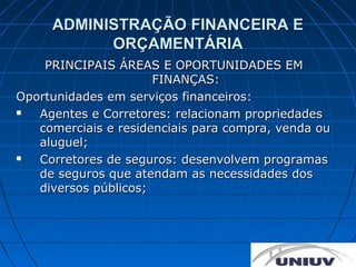 ADMINISTRAÇÃO FINANCEIRA E
           ORÇAMENTÁRIA
    PRINCIPAIS ÁREAS E OPORTUNIDADES EM
                      FINANÇAS:
Oportunidades em serviços financeiros:
  Agentes e Corretores: relacionam propriedades
   comerciais e residenciais para compra, venda ou
   aluguel;
  Corretores de seguros: desenvolvem programas
   de seguros que atendam as necessidades dos
   diversos públicos;
 