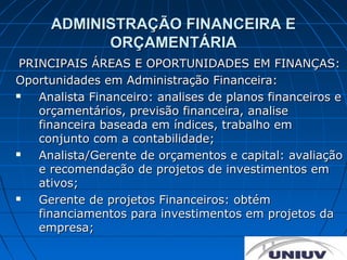 ADMINISTRAÇÃO FINANCEIRA E
            ORÇAMENTÁRIA
 PRINCIPAIS ÁREAS E OPORTUNIDADES EM FINANÇAS:
Oportunidades em Administração Financeira:
   Analista Financeiro: analises de planos financeiros e
    orçamentários, previsão financeira, analise
    financeira baseada em índices, trabalho em
    conjunto com a contabilidade;
   Analista/Gerente de orçamentos e capital: avaliação
    e recomendação de projetos de investimentos em
    ativos;
   Gerente de projetos Financeiros: obtém
    financiamentos para investimentos em projetos da
    empresa;
 