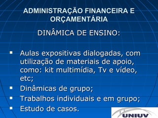 ADMINISTRAÇÃO FINANCEIRA E
          ORÇAMENTÁRIA
        DINÂMICA DE ENSINO:

   Aulas expositivas dialogadas, com
    utilização de materiais de apoio,
    como: kit multimídia, Tv e vídeo,
    etc;
   Dinâmicas de grupo;
   Trabalhos individuais e em grupo;
   Estudo de casos.
 