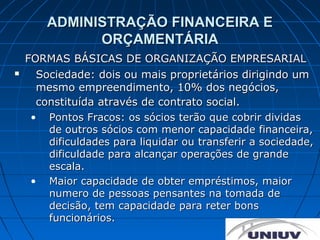 ADMINISTRAÇÃO FINANCEIRA E
              ORÇAMENTÁRIA
    FORMAS BÁSICAS DE ORGANIZAÇÃO EMPRESARIAL
     Sociedade: dois ou mais proprietários dirigindo um
      mesmo empreendimento, 10% dos negócios,
      constituída através de contrato social.
     • Pontos Fracos: os sócios terão que cobrir dividas
        de outros sócios com menor capacidade financeira,
        dificuldades para liquidar ou transferir a sociedade,
        dificuldade para alcançar operações de grande
        escala.
     • Maior capacidade de obter empréstimos, maior
        numero de pessoas pensantes na tomada de
        decisão, tem capacidade para reter bons
        funcionários.
 