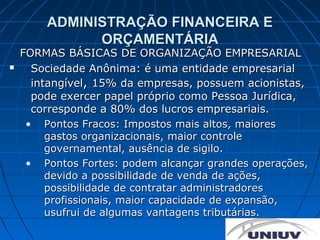 ADMINISTRAÇÃO FINANCEIRA E
              ORÇAMENTÁRIA
    FORMAS BÁSICAS DE ORGANIZAÇÃO EMPRESARIAL
     Sociedade Anônima: é uma entidade empresarial
      intangível, 15% da empresas, possuem acionistas,
      pode exercer papel próprio como Pessoa Jurídica,
      corresponde a 80% dos lucros empresariais.
     • Pontos Fracos: Impostos mais altos, maiores
         gastos organizacionais, maior controle
         governamental, ausência de sigilo.
     • Pontos Fortes: podem alcançar grandes operações,
         devido a possibilidade de venda de ações,
         possibilidade de contratar administradores
         profissionais, maior capacidade de expansão,
         usufrui de algumas vantagens tributárias.
 
