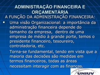 ADMINISTRAÇÃO FINANCEIRA E
           ORÇAMENTÁRIA
  A FUNÇÃO DA ADMINISTRAÇÃO FINANCEIRA:
   Uma visão Organizacional: a importância da
    administração financeira depende do
    tamanho da empresa, dentro de uma
    empresa de médio à grande porte, temos o
    presidente financeiro, tesoureiro,
    controladoria, etc.
    Torna-se fundamental, tendo em vista que a
    maioria das decisões são medidas em
    termos financeiros, todas as áreas
    necessitam interagir com as finanças.
 