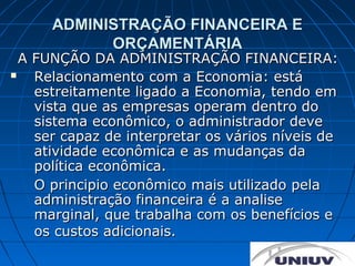 ADMINISTRAÇÃO FINANCEIRA E
            ORÇAMENTÁRIA
  A FUNÇÃO DA ADMINISTRAÇÃO FINANCEIRA:
   Relacionamento com a Economia: está
    estreitamente ligado a Economia, tendo em
    vista que as empresas operam dentro do
    sistema econômico, o administrador deve
    ser capaz de interpretar os vários níveis de
    atividade econômica e as mudanças da
    política econômica.
    O principio econômico mais utilizado pela
    administração financeira é a analise
    marginal, que trabalha com os benefícios e
    os custos adicionais.
 