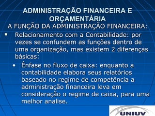 ADMINISTRAÇÃO FINANCEIRA E
           ORÇAMENTÁRIA
  A FUNÇÃO DA ADMINISTRAÇÃO FINANCEIRA:
   Relacionamento com a Contabilidade: por
    vezes se confundem as funções dentro de
    uma organização, mas existem 2 diferenças
    básicas:
   • Ênfase no fluxo de caixa: enquanto a
      contabilidade elabora seus relatórios
      baseado no regime de competência a
      administração financeira leva em
      consideração o regime de caixa, para uma
      melhor analise.
 