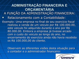ADMINISTRAÇÃO FINANCEIRA E
            ORÇAMENTÁRIA
  A FUNÇÃO DA ADMINISTRAÇÃO FINANCEIRA:
   Relacionamento com a Contabilidade:
Exemplo: Uma empresa no final de seu exercício fiscal
   realizou a venda de um veiculo por R$ 100.000.00,
   este veiculo foi adquirido durante o ano por R$
   80.000.00. Embora a empresa já tivesse arcado
   com o custo do veiculo ao longo do ano, no
   encerramento do exercício ainda não havia recebido
   os R$ 100.000,00 do cliente.

   Observem as diferentes visões desta situação para
   o contador e o administrador financeiro:
 