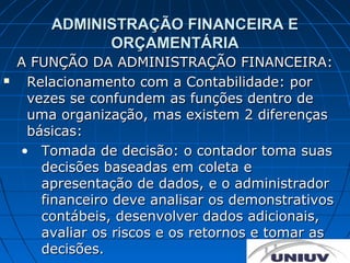 ADMINISTRAÇÃO FINANCEIRA E
              ORÇAMENTÁRIA
    A FUNÇÃO DA ADMINISTRAÇÃO FINANCEIRA:
    Relacionamento com a Contabilidade: por
     vezes se confundem as funções dentro de
     uma organização, mas existem 2 diferenças
     básicas:
    • Tomada de decisão: o contador toma suas
       decisões baseadas em coleta e
       apresentação de dados, e o administrador
       financeiro deve analisar os demonstrativos
       contábeis, desenvolver dados adicionais,
       avaliar os riscos e os retornos e tomar as
       decisões.
 
