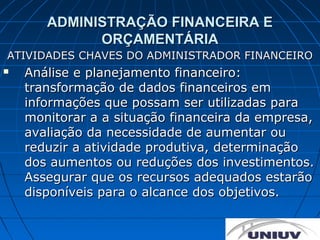 ADMINISTRAÇÃO FINANCEIRA E
             ORÇAMENTÁRIA
ATIVIDADES CHAVES DO ADMINISTRADOR FINANCEIRO
   Análise e planejamento financeiro:
    transformação de dados financeiros em
    informações que possam ser utilizadas para
    monitorar a a situação financeira da empresa,
    avaliação da necessidade de aumentar ou
    reduzir a atividade produtiva, determinação
    dos aumentos ou reduções dos investimentos.
    Assegurar que os recursos adequados estarão
    disponíveis para o alcance dos objetivos.
 