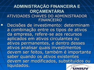 ADMINISTRAÇÃO FINANCEIRA E
            ORÇAMENTÁRIA
    ATIVIDADES CHAVES DO ADMINISTRADOR
                  FINANCEIRO
   Decisões de investimento: determinam
    a combinação entre os tipos de ativos
    da empresa, refere-se aos recursos
    aplicados em ativos circulantes ou
    ativos permanentes, e dentro desses
    ativos analisar quais investimentos
    devem ser feitos, também é importante
    saber quando os ativos existentes
    devem ser modificados, substituídos ou
    liquidados.
 