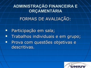 ADMINISTRAÇÃO FINANCEIRA E
          ORÇAMENTÁRIA
       FORMAS DE AVALIAÇÃO:

   Participação em sala;
   Trabalhos individuais e em grupo;
   Prova com questões objetivas e
    descritivas.
 