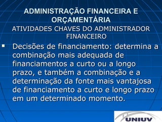 ADMINISTRAÇÃO FINANCEIRA E
            ORÇAMENTÁRIA
    ATIVIDADES CHAVES DO ADMINISTRADOR
                  FINANCEIRO
   Decisões de financiamento: determina a
    combinação mais adequada de
    financiamentos a curto ou a longo
    prazo, e também a combinação e a
    determinação da fonte mais vantajosa
    de financiamento a curto e longo prazo
    em um determinado momento.
 