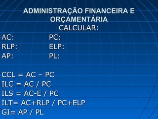 ADMINISTRAÇÃO FINANCEIRA E
           ORÇAMENTÁRIA
              CALCULAR:
AC:        PC:
RLP:       ELP:
AP:        PL:

CCL = AC – PC
ILC = AC / PC
ILS = AC-E / PC
ILT= AC+RLP / PC+ELP
GI= AP / PL
 