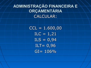 ADMINISTRAÇÃO FINANCEIRA E
      ORÇAMENTÁRIA
        CALCULAR:

      CCL = 1.600,00
        ILC = 1,21
        ILS = 0,94
         ILT= 0,96
        GI= 106%
 