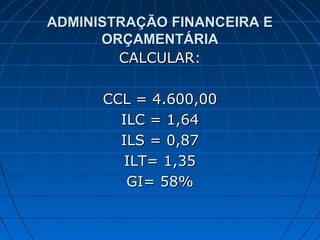 ADMINISTRAÇÃO FINANCEIRA E
      ORÇAMENTÁRIA
        CALCULAR:

      CCL = 4.600,00
        ILC = 1,64
        ILS = 0,87
         ILT= 1,35
         GI= 58%
 