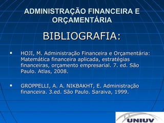 ADMINISTRAÇÃO FINANCEIRA E
           ORÇAMENTÁRIA

            BIBLIOGRAFIA:
   HOJI, M. Administração Financeira e Orçamentária:
    Matemática financeira aplicada, estratégias
    financeiras, orçamento empresarial. 7. ed. São
    Paulo. Atlas, 2008.

   GROPPELLI, A. A. NIKBAKHT, E. Administração
    financeira. 3.ed. São Paulo. Saraiva, 1999.
 