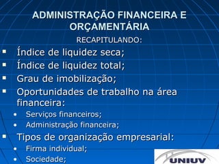 ADMINISTRAÇÃO FINANCEIRA E
               ORÇAMENTÁRIA
                     RECAPITULANDO:
   Índice de liquidez seca;
   Índice de liquidez total;
   Grau de imobilização;
   Oportunidades de trabalho na área
    financeira:
    •   Serviços financeiros;
    •   Administração financeira;
   Tipos de organização empresarial:
    •   Firma individual;
    •   Sociedade;
 