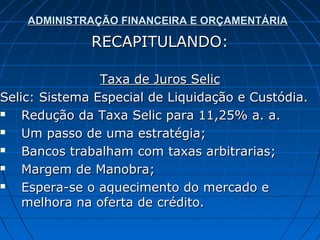 ADMINISTRAÇÃO FINANCEIRA E ORÇAMENTÁRIA

              RECAPITULANDO:

                Taxa de Juros Selic
Selic: Sistema Especial de Liquidação e Custódia.
   Redução da Taxa Selic para 11,25% a. a.
   Um passo de uma estratégia;
   Bancos trabalham com taxas arbitrarias;
   Margem de Manobra;
   Espera-se o aquecimento do mercado e
    melhora na oferta de crédito.
 