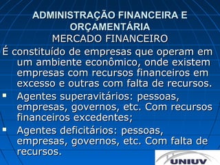 ADMINISTRAÇÃO FINANCEIRA E
              ORÇAMENTÁRIA
          MERCADO FINANCEIRO
É constituído de empresas que operam em
   um ambiente econômico, onde existem
   empresas com recursos financeiros em
   excesso e outras com falta de recursos.
  Agentes superavitários: pessoas,
   empresas, governos, etc. Com recursos
   financeiros excedentes;
  Agentes deficitários: pessoas,
   empresas, governos, etc. Com falta de
   recursos.
 
