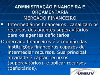ADMINISTRAÇÃO FINANCEIRA E
              ORÇAMENTÁRIA
          MERCADO FINANCEIRO
 Intermediários financeiros: canalizam os
  recursos dos agentes superavitários
  para os agentes deficitários.
O mercado financeiros é a reunião das
  instituições financeiras capazes de
  intermediar recursos. Sua principal
  atividade é captar recursos
  (superavitários), e aplicar recursos
  (deficitários).
 
