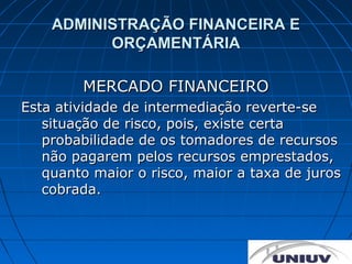 ADMINISTRAÇÃO FINANCEIRA E
          ORÇAMENTÁRIA

        MERCADO FINANCEIRO
Esta atividade de intermediação reverte-se
   situação de risco, pois, existe certa
   probabilidade de os tomadores de recursos
   não pagarem pelos recursos emprestados,
   quanto maior o risco, maior a taxa de juros
   cobrada.
 