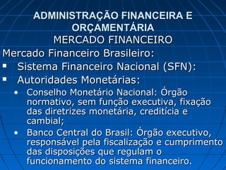 ADMINISTRAÇÃO FINANCEIRA E
            ORÇAMENTÁRIA
         MERCADO FINANCEIRO
Mercado Financeiro Brasileiro:
 Sistema Financeiro Nacional (SFN):
 Autoridades Monetárias:
  • Conselho Monetário Nacional: Órgão
    normativo, sem função executiva, fixação
    das diretrizes monetária, creditícia e
    cambial;
  • Banco Central do Brasil: Órgão executivo,
    responsável pela fiscalização e cumprimento
    das disposições que regulam o
    funcionamento do sistema financeiro.
 