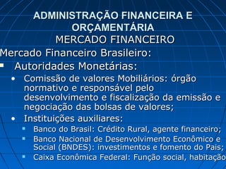 ADMINISTRAÇÃO FINANCEIRA E
             ORÇAMENTÁRIA
          MERCADO FINANCEIRO
Mercado Financeiro Brasileiro:
 Autoridades Monetárias:
 • Comissão de valores Mobiliários: órgão
   normativo e responsável pelo
   desenvolvimento e fiscalização da emissão e
   negociação das bolsas de valores;
 • Instituições auxiliares:
      Banco do Brasil: Crédito Rural, agente financeiro;
      Banco Nacional de Desenvolvimento Econômico e
       Social (BNDES): investimentos e fomento do Pais;
      Caixa Econômica Federal: Função social, habitação.
                                                 habitação
 