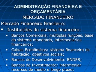 ADMINISTRAÇÃO FINANCEIRA E
             ORÇAMENTÁRIA
          MERCADO FINANCEIRO
Mercado Financeiro Brasileiro:
 Instituições do sistema financeiro:
  • Bancos Comerciais: múltiplas funções, base
    da sistema monetário, intermediários
    financeiros;
  • Caixas Econômicas: sistema financeiro de
    habitação, objetivos sociais;
  • Bancos de Desenvolvimento: BNDES;
  • Bancos de Investimento: intermediar
    recursos de médio e longo prazo;
 