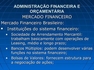 ADMINISTRAÇÃO FINANCEIRA E
             ORÇAMENTÁRIA
          MERCADO FINANCEIRO
Mercado Financeiro Brasileiro:
 Instituições do sistema financeiro:
  • Sociedade de Arrendamento Mercantil:
    trabalham basicamente com operações de
    Leasing, médio e longo prazo;
  • Bancos Múltiplos: podem desenvolver várias
    funções no sistema financeiro;
  • Bolsas de Valores: fornecem estrutura para
    a negociação de ações;
 