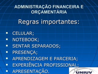 ADMINISTRAÇÃO FINANCEIRA E
          ORÇAMENTÁRIA

      Regras importantes:
   CELULAR;
   NOTEBOOK;
   SENTAR SEPARADOS;
   PRESENÇA;
   APRENDIZAGEM E PARCERIA;
   EXPERIÊNCIA PROFISSIONAL;
   APRESENTAÇÃO.
 