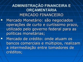 ADMINISTRAÇÃO FINANCEIRA E
               ORÇAMENTÁRIA
            MERCADO FINANCEIRO
   Mercado Monetário: são negociados
    operações de curto e curtíssimo prazo,
    utilizado pelo governo federal para as
    políticas monetárias;
   Mercado de crédito: onde atuam os
    bancos comerciais e múltiplos, realizam
    a intermediação entre tomadores de
    créditos;
 