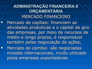 ADMINISTRAÇÃO FINANCEIRA E
               ORÇAMENTÁRIA
           MERCADO FINANCEIRO
   Mercado de capitais: financiam as
    atividades produtivas e o capital de giro
    das empresas, por meio de recursos de
    médio e longo prazos, é responsável
    também pelas negociação de ações;
   Mercado de cambio: são negociadas
    moedas internacionais, muito utilizado
    pelas empresas exportadoras.
 