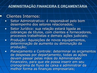 ADMINISTRAÇÃO FINANCEIRA E ORÇAMENTÁRIA

   Clientes Internos:
    •    Setor Administrativo: é responsável pelo bom
         desempenho dos setores relacionados;
    •    Setor Jurídico: sua relação estará ligada as
         cobranças de títulos, com clientes e fornecedores,
         processos trabalhistas e demais ações judiciais;
    •    Produção: Aquisições de novos equipamentos,
         determinação de aumento ou diminuição da
         produção;
    •    Planejamento e Controle: determinar os orçamentos
         de despesas por departamento, todas as ações
         devem passar pelas mãos do Administrador
         Financeiro, para que ele possa inserir em seu
         cronograma de fluxo de caixa e administrar da
         melhor forma as finanças empresariais;
 