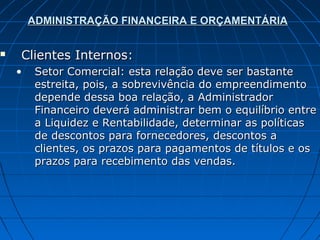 ADMINISTRAÇÃO FINANCEIRA E ORÇAMENTÁRIA


   Clientes Internos:
    •    Setor Comercial: esta relação deve ser bastante
         estreita, pois, a sobrevivência do empreendimento
         depende dessa boa relação, a Administrador
         Financeiro deverá administrar bem o equilíbrio entre
         a Liquidez e Rentabilidade, determinar as políticas
         de descontos para fornecedores, descontos a
         clientes, os prazos para pagamentos de títulos e os
         prazos para recebimento das vendas.
 