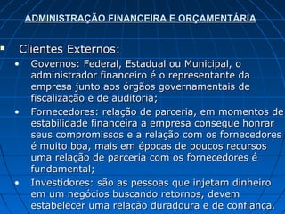 ADMINISTRAÇÃO FINANCEIRA E ORÇAMENTÁRIA


   Clientes Externos:
    •    Governos: Federal, Estadual ou Municipal, o
         administrador financeiro é o representante da
         empresa junto aos órgãos governamentais de
         fiscalização e de auditoria;
    •    Fornecedores: relação de parceria, em momentos de
         estabilidade financeira a empresa consegue honrar
         seus compromissos e a relação com os fornecedores
         é muito boa, mais em épocas de poucos recursos
         uma relação de parceria com os fornecedores é
         fundamental;
    •    Investidores: são as pessoas que injetam dinheiro
         em um negócios buscando retornos, devem
         estabelecer uma relação duradoura e de confiança.
 